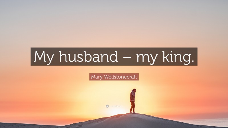 Mary Wollstonecraft Quote: “My husband – my king.”