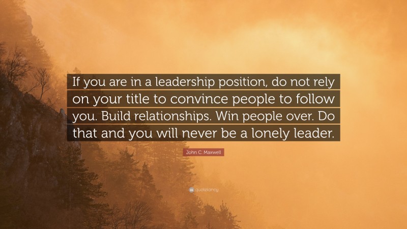 John C. Maxwell Quote: “If you are in a leadership position, do not rely on your title to convince people to follow you. Build relationships. Win people over. Do that and you will never be a lonely leader.”