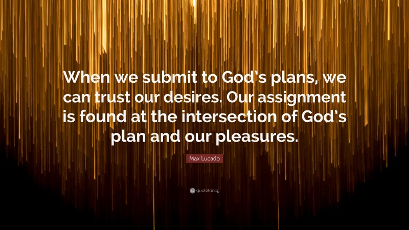 Max Lucado Quote: “When we submit to God’s plans, we can trust our desires. Our assignment is found at the intersection of God’s plan and our pleasures.”