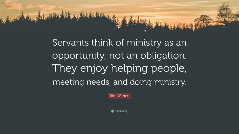 Rick Warren Quote: “Servants think of ministry as an opportunity, not an obligation. They enjoy helping people, meeting needs, and doing ministry.”