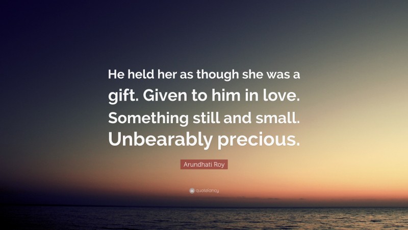 Arundhati Roy Quote: “He held her as though she was a gift. Given to him in love. Something still and small. Unbearably precious.”