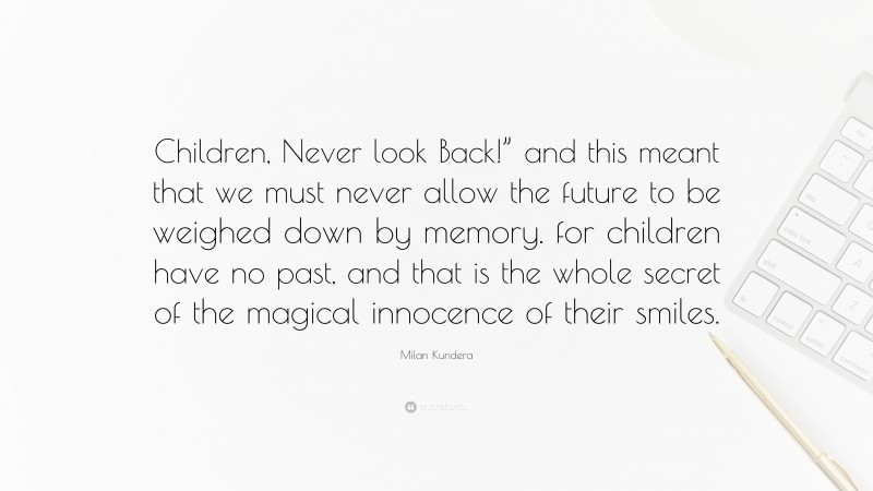 Milan Kundera Quote: “Children, Never look Back!” and this meant that we must never allow the future to be weighed down by memory. for children have no past, and that is the whole secret of the magical innocence of their smiles.”