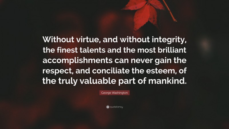 George Washington Quote: “Without virtue, and without integrity, the finest talents and the most brilliant accomplishments can never gain the respect, and conciliate the esteem, of the truly valuable part of mankind.”