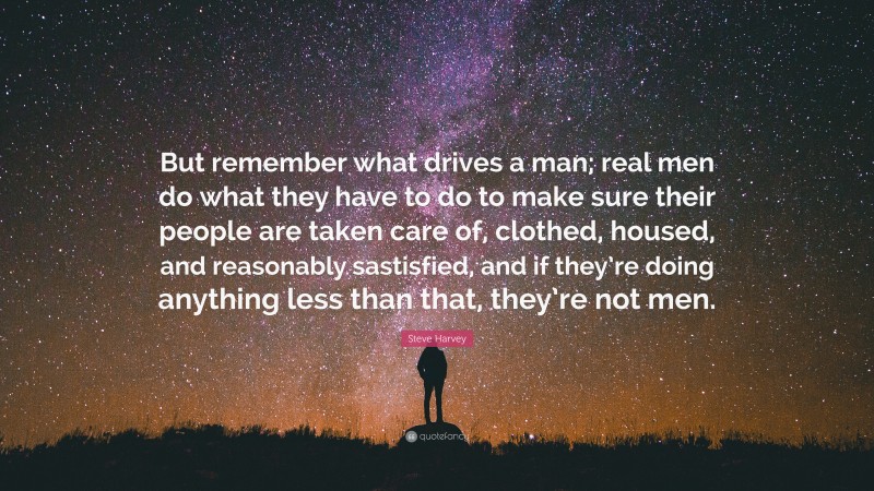 Steve Harvey Quote: “But remember what drives a man; real men do what they have to do to make sure their people are taken care of, clothed, housed, and reasonably sastisfied, and if they’re doing anything less than that, they’re not men.”
