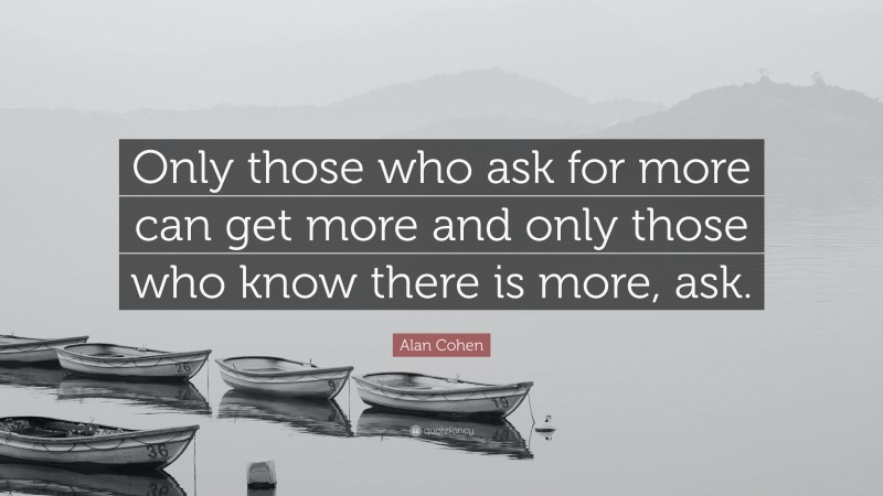 Alan Cohen Quote: “Only those who ask for more can get more and only those who know there is more, ask.”