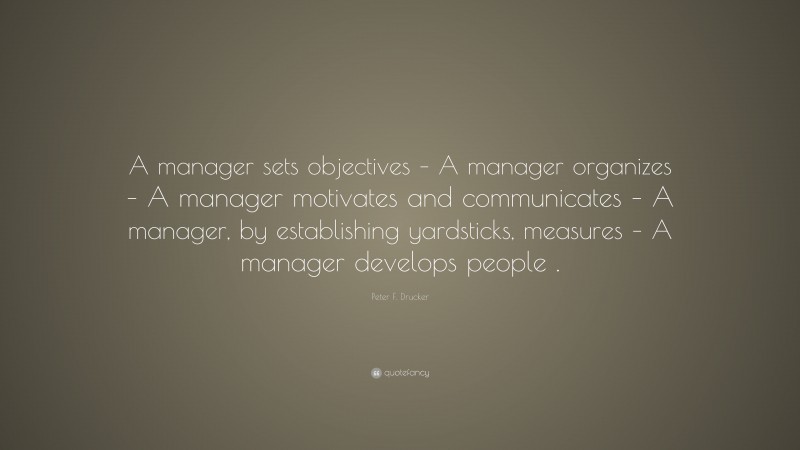 Peter F. Drucker Quote: “A manager sets objectives – A manager organizes – A manager motivates and communicates – A manager, by establishing yardsticks, measures – A manager develops people .”