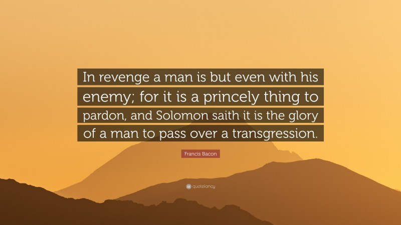 Francis Bacon Quote: “In revenge a man is but even with his enemy; for it is a princely thing to pardon, and Solomon saith it is the glory of a man to pass over a transgression.”