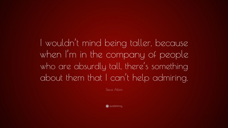 Steve Albini Quote: “I wouldn’t mind being taller, because when I’m in the company of people who are absurdly tall, there’s something about them that I can’t help admiring.”
