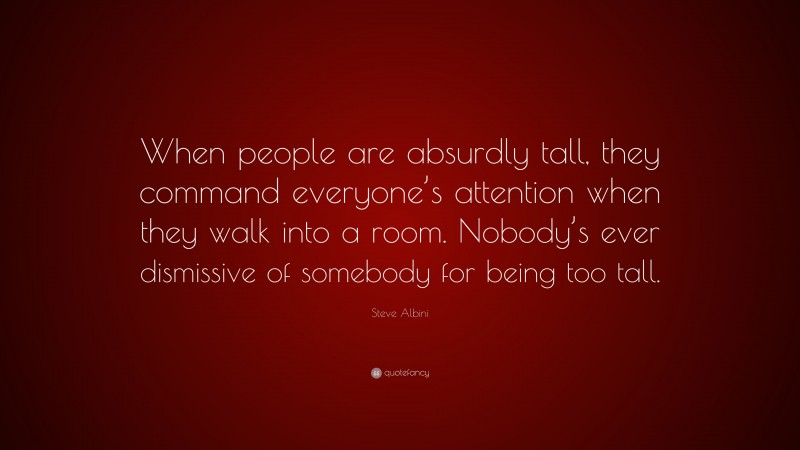 Steve Albini Quote: “When people are absurdly tall, they command everyone’s attention when they walk into a room. Nobody’s ever dismissive of somebody for being too tall.”