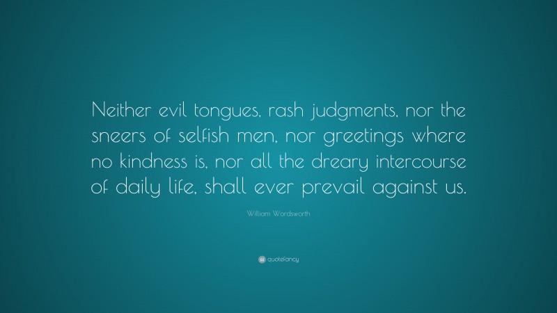 William Wordsworth Quote: “Neither evil tongues, rash judgments, nor the sneers of selfish men, nor greetings where no kindness is, nor all the dreary intercourse of daily life, shall ever prevail against us.”