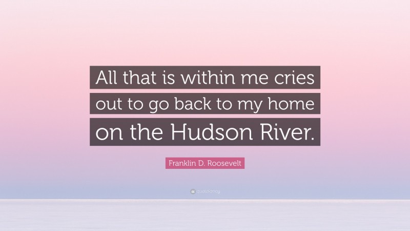 Franklin D. Roosevelt Quote: “All that is within me cries out to go back to my home on the Hudson River.”