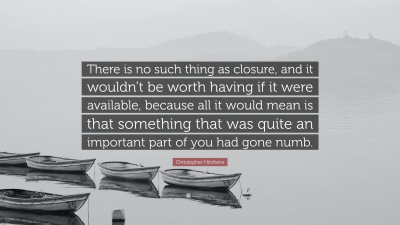 Christopher Hitchens Quote: “There is no such thing as closure, and it wouldn’t be worth having if it were available, because all it would mean is that something that was quite an important part of you had gone numb.”