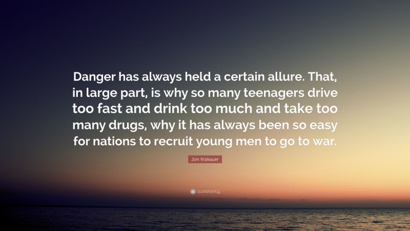 Jon Krakauer Quote: “Danger has always held a certain allure. That, in large part, is why so many teenagers drive too fast and drink too much and take too many drugs, why it has always been so easy for nations to recruit young men to go to war.”