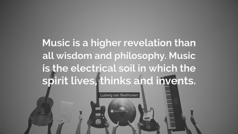 Ludwig van Beethoven Quote: “Music is a higher revelation than all wisdom and philosophy. Music is the electrical soil in which the spirit lives, thinks and invents.”