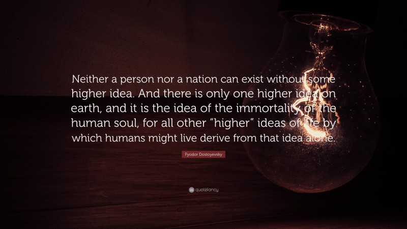 Fyodor Dostoyevsky Quote: “Neither a person nor a nation can exist without some higher idea. And there is only one higher idea on earth, and it is the idea of the immortality of the human soul, for all other “higher” ideas of life by which humans might live derive from that idea alone.”