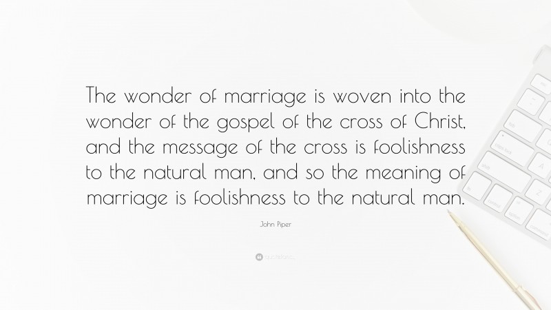 John Piper Quote: “The wonder of marriage is woven into the wonder of the gospel of the cross of Christ, and the message of the cross is foolishness to the natural man, and so the meaning of marriage is foolishness to the natural man.”