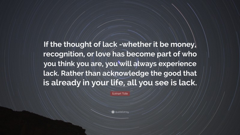 Eckhart Tolle Quote: “If the thought of lack -whether it be money, recognition, or love has become part of who you think you are, you will always experience lack. Rather than acknowledge the good that is already in your life, all you see is lack.”