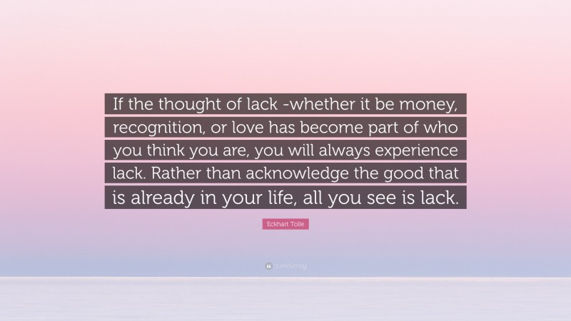 Eckhart Tolle Quote: “If the thought of lack -whether it be money, recognition, or love has become part of who you think you are, you will always experience lack. Rather than acknowledge the good that is already in your life, all you see is lack.”
