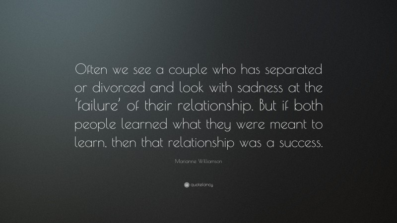 Marianne Williamson Quote: “Often we see a couple who has separated or divorced and look with sadness at the ‘failure’ of their relationship. But if both people learned what they were meant to learn, then that relationship was a success.”