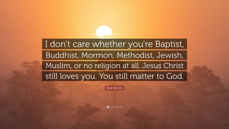 Rick Warren Quote: “I don’t care whether you’re Baptist, Buddhist, Mormon, Methodist, Jewish, Muslim, or no religion at all. Jesus Christ still loves you. You still matter to God.”