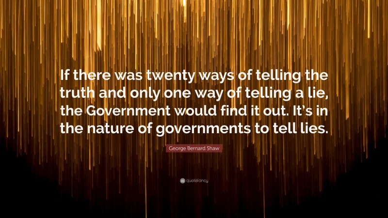 George Bernard Shaw Quote: “If there was twenty ways of telling the truth and only one way of telling a lie, the Government would find it out. It’s in the nature of governments to tell lies.”