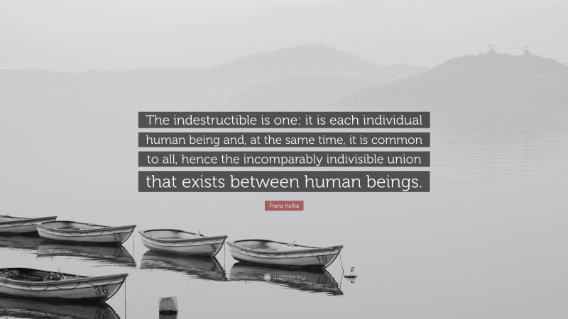 Franz Kafka Quote: “The indestructible is one: it is each individual human being and, at the same time, it is common to all, hence the incomparably indivisible union that exists between human beings.”