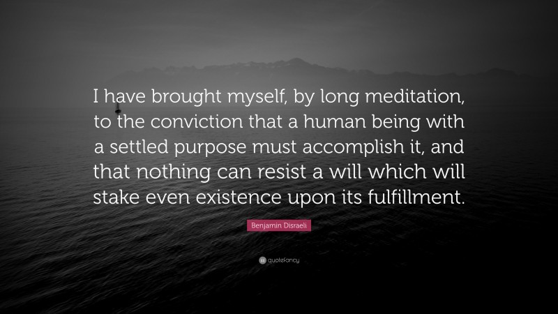Benjamin Disraeli Quote: “I have brought myself, by long meditation, to the conviction that a human being with a settled purpose must accomplish it, and that nothing can resist a will which will stake even existence upon its fulfillment.”