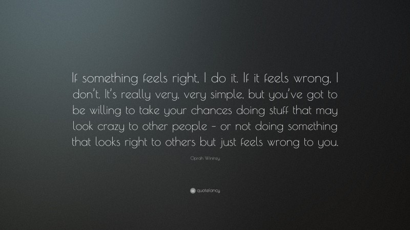 Oprah Winfrey Quote: “If something feels right, I do it. If it feels wrong, I don’t. It’s really very, very simple, but you’ve got to be willing to take your chances doing stuff that may look crazy to other people – or not doing something that looks right to others but just feels wrong to you.”