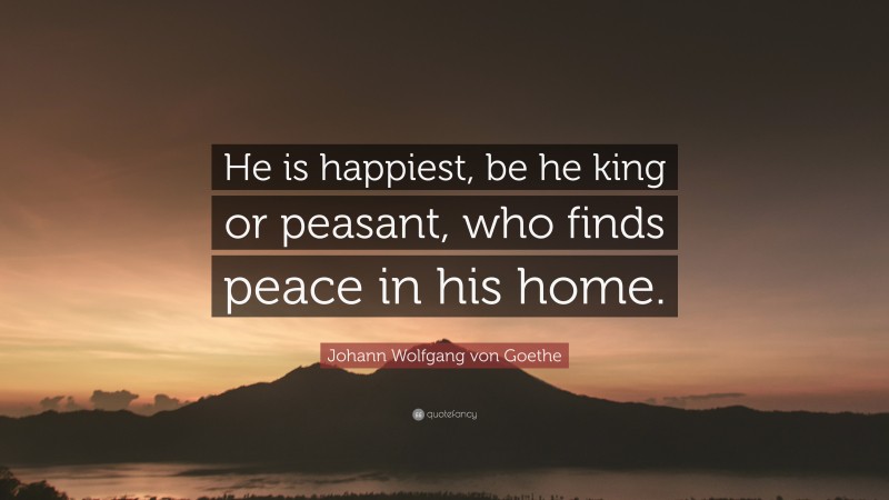 Johann Wolfgang von Goethe Quote: “He is happiest, be he king or peasant, who finds peace in his home.”