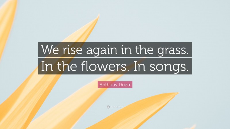 Anthony Doerr Quote: “We rise again in the grass. In the flowers. In songs.”