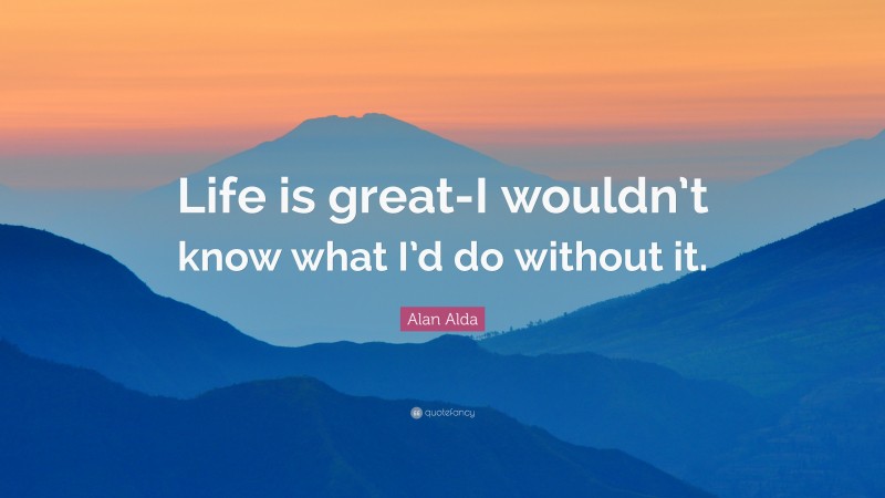 Alan Alda Quote: “Life is great-I wouldn’t know what I’d do without it.”