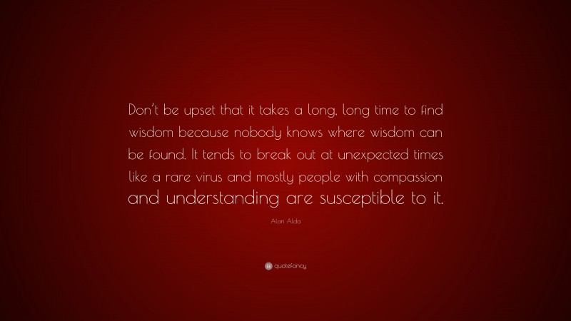 Alan Alda Quote: “Don’t be upset that it takes a long, long time to find wisdom because nobody knows where wisdom can be found. It tends to break out at unexpected times like a rare virus and mostly people with compassion and understanding are susceptible to it.”