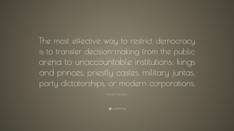 Noam Chomsky Quote: “The most effective way to restrict democracy is to transfer decision-making from the public arena to unaccountable institutions: kings and princes, priestly castes, military juntas, party dictatorships, or modern corporations.”