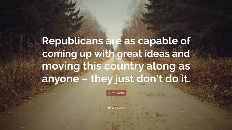 Alan Alda Quote: “Republicans are as capable of coming up with great ideas and moving this country along as anyone – they just don’t do it.”