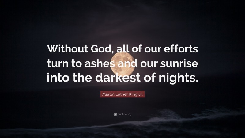 Martin Luther King Jr. Quote: “Without God, all of our efforts turn to ashes and our sunrise into the darkest of nights.”