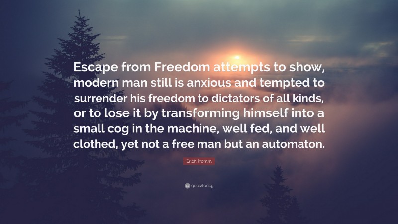 Erich Fromm Quote: “Escape from Freedom attempts to show, modern man still is anxious and tempted to surrender his freedom to dictators of all kinds, or to lose it by transforming himself into a small cog in the machine, well fed, and well clothed, yet not a free man but an automaton.”