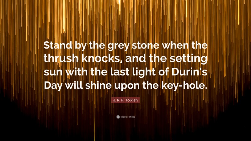 J. R. R. Tolkien Quote: “Stand by the grey stone when the thrush knocks, and the setting sun with the last light of Durin’s Day will shine upon the key-hole.”