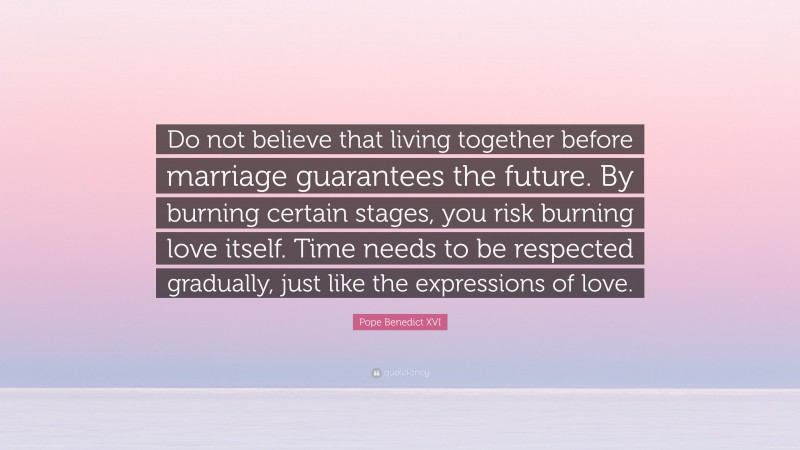 Pope Benedict XVI Quote: “Do not believe that living together before marriage guarantees the future. By burning certain stages, you risk burning love itself. Time needs to be respected gradually, just like the expressions of love.”
