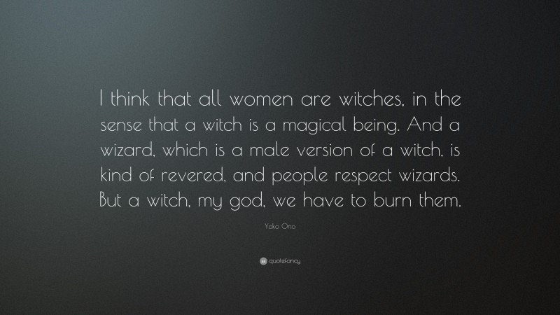 Yoko Ono Quote: “I think that all women are witches, in the sense that a witch is a magical being. And a wizard, which is a male version of a witch, is kind of revered, and people respect wizards. But a witch, my god, we have to burn them.”