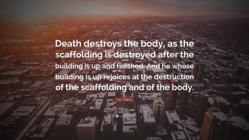 Leo Tolstoy Quote: “Death destroys the body, as the scaffolding is destroyed after the building is up and finished. And he whose building is up rejoices at the destruction of the scaffolding and of the body.”