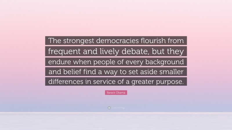 Barack Obama Quote: “The strongest democracies flourish from frequent and lively debate, but they endure when people of every background and belief find a way to set aside smaller differences in service of a greater purpose.”