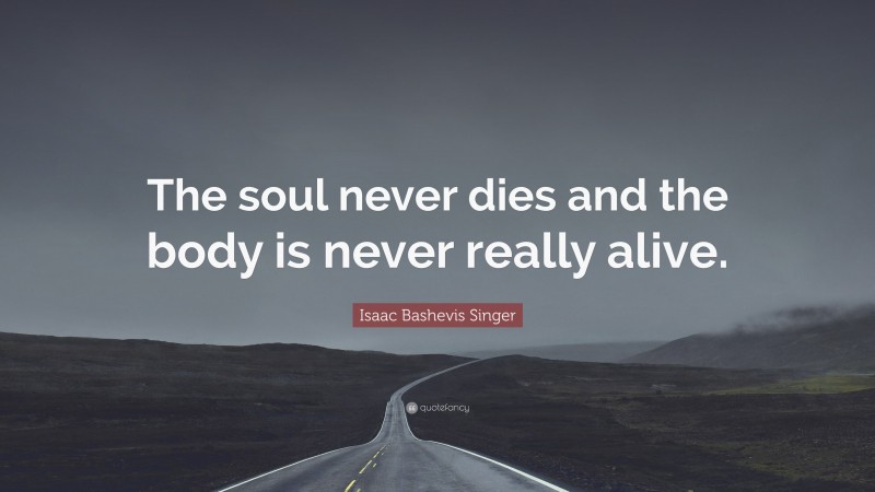 Isaac Bashevis Singer Quote: “The soul never dies and the body is never really alive.”