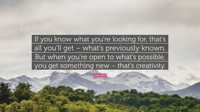 Alan Alda Quote: “If you know what you’re looking for, that’s all you’ll get – what’s previously known. But when you’re open to what’s possible, you get something new – that’s creativity.”