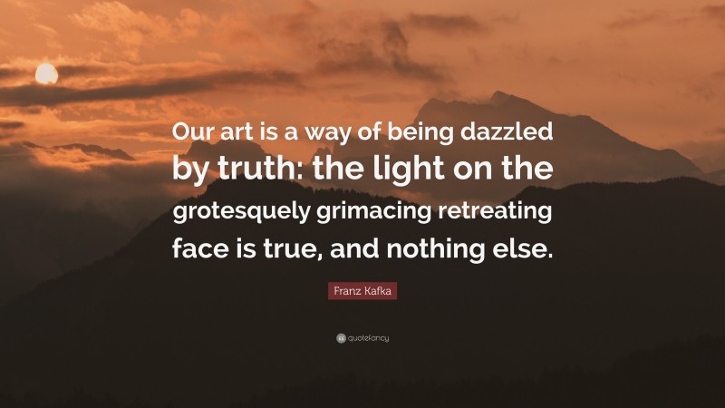 Franz Kafka Quote: “Our art is a way of being dazzled by truth: the light on the grotesquely grimacing retreating face is true, and nothing else.”