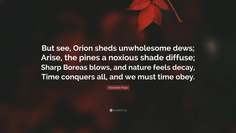 Alexander Pope Quote: “But see, Orion sheds unwholesome dews; Arise, the pines a noxious shade diffuse; Sharp Boreas blows, and nature feels decay, Time conquers all, and we must time obey.”