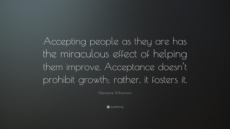 Marianne Williamson Quote: “Accepting people as they are has the miraculous effect of helping them improve. Acceptance doesn’t prohibit growth; rather, it fosters it.”