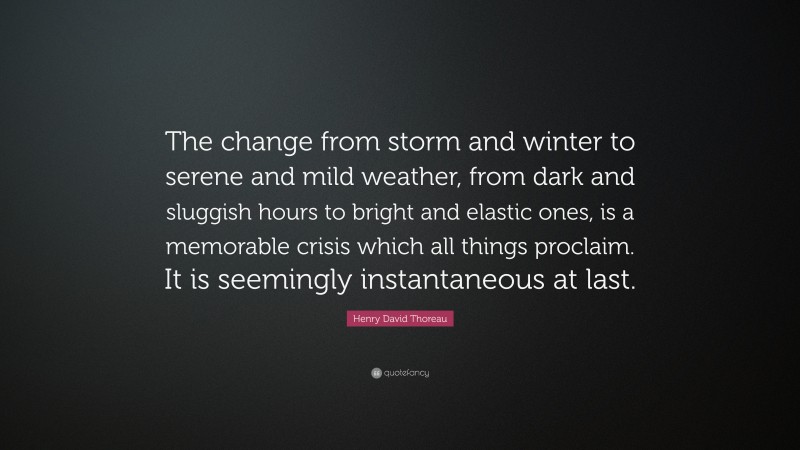 Henry David Thoreau Quote: “The change from storm and winter to serene and mild weather, from dark and sluggish hours to bright and elastic ones, is a memorable crisis which all things proclaim. It is seemingly instantaneous at last.”