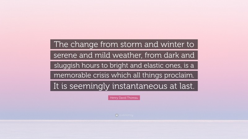 Henry David Thoreau Quote: “The change from storm and winter to serene and mild weather, from dark and sluggish hours to bright and elastic ones, is a memorable crisis which all things proclaim. It is seemingly instantaneous at last.”