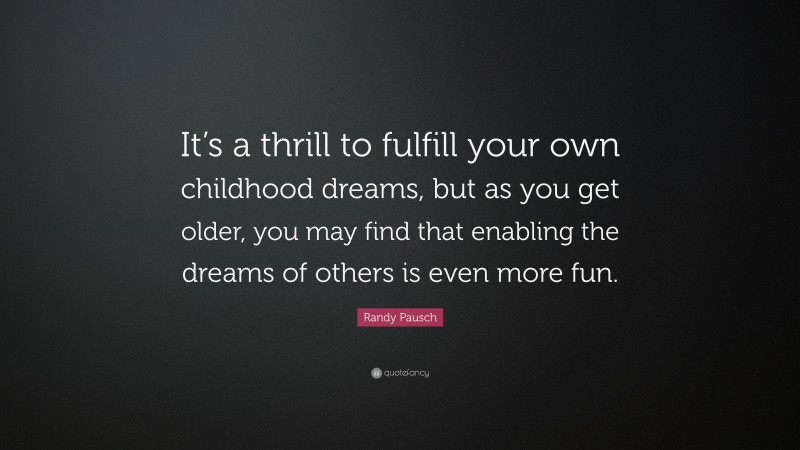 Randy Pausch Quote: “It’s a thrill to fulfill your own childhood dreams, but as you get older, you may find that enabling the dreams of others is even more fun.”