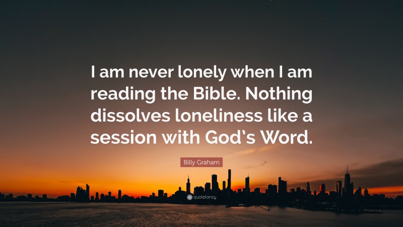 Billy Graham Quote: “I am never lonely when I am reading the Bible. Nothing dissolves loneliness like a session with God’s Word.”